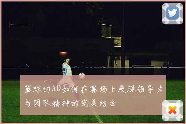 篮球的AD如何在赛场上展现领导力与团队精神的完美结合