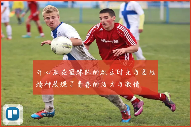 开心麻花篮球队的欢乐时光与团结精神展现了青春的活力与激情