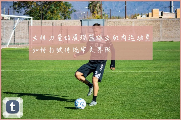 女性力量的展现篮球女肌肉运动员如何打破传统审美界限