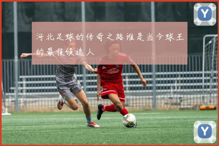 河北足球的传奇之路谁是当今球王的最佳候选人
