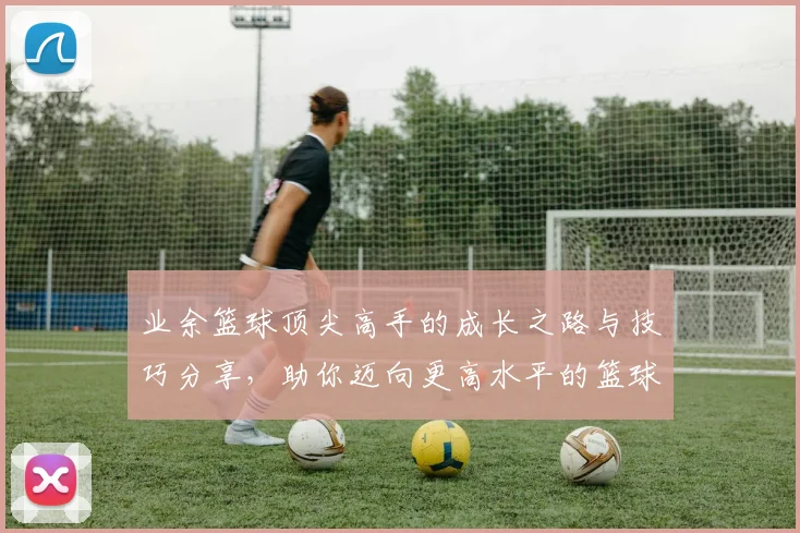 业余篮球顶尖高手的成长之路与技巧分享，助你迈向更高水平的篮球竞技之旅