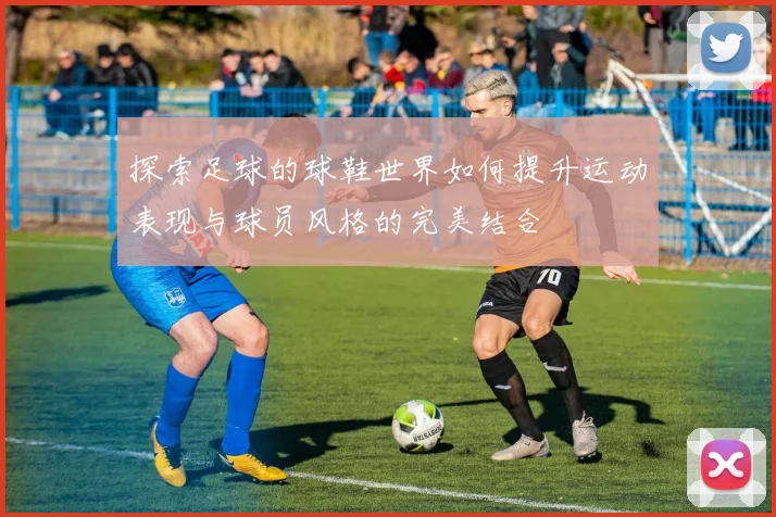 探索足球的球鞋世界如何提升运动表现与球员风格的完美结合