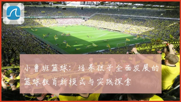 小鲁班篮球：培养孩子全面发展的篮球教育新模式与实践探索