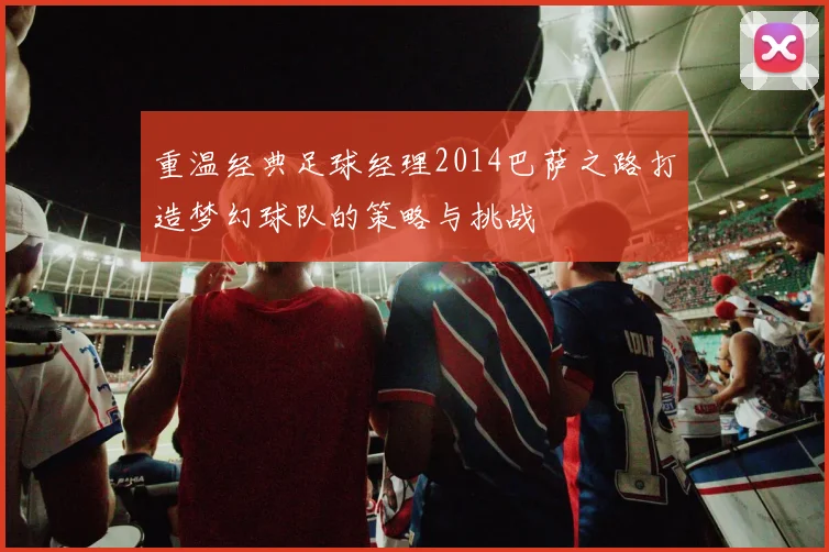 重温经典足球经理2014巴萨之路打造梦幻球队的策略与挑战